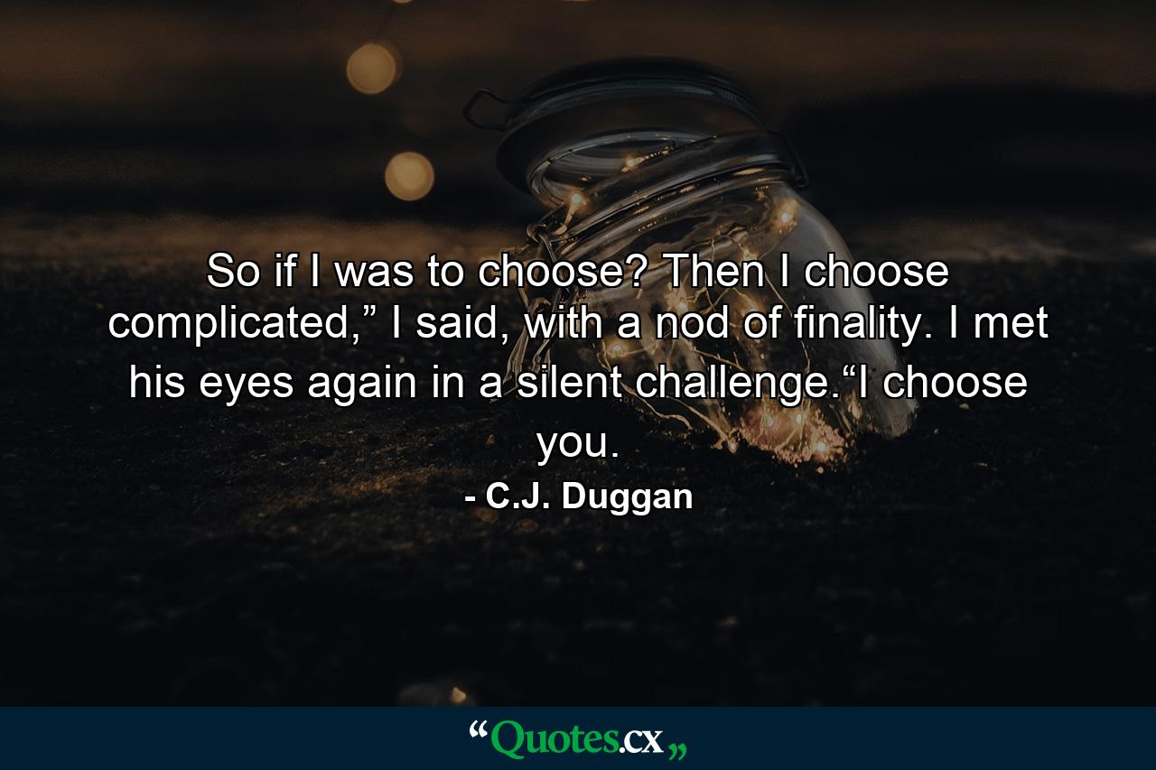 So if I was to choose? Then I choose complicated,” I said, with a nod of finality. I met his eyes again in a silent challenge.“I choose you. - Quote by C.J. Duggan