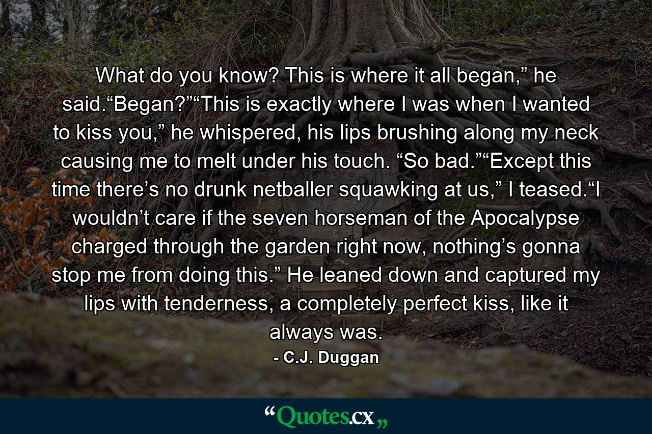 What do you know? This is where it all began,” he said.“Began?”“This is exactly where I was when I wanted to kiss you,” he whispered, his lips brushing along my neck causing me to melt under his touch. “So bad.”“Except this time there’s no drunk netballer squawking at us,” I teased.“I wouldn’t care if the seven horseman of the Apocalypse charged through the garden right now, nothing’s gonna stop me from doing this.” He leaned down and captured my lips with tenderness, a completely perfect kiss, like it always was. - Quote by C.J. Duggan