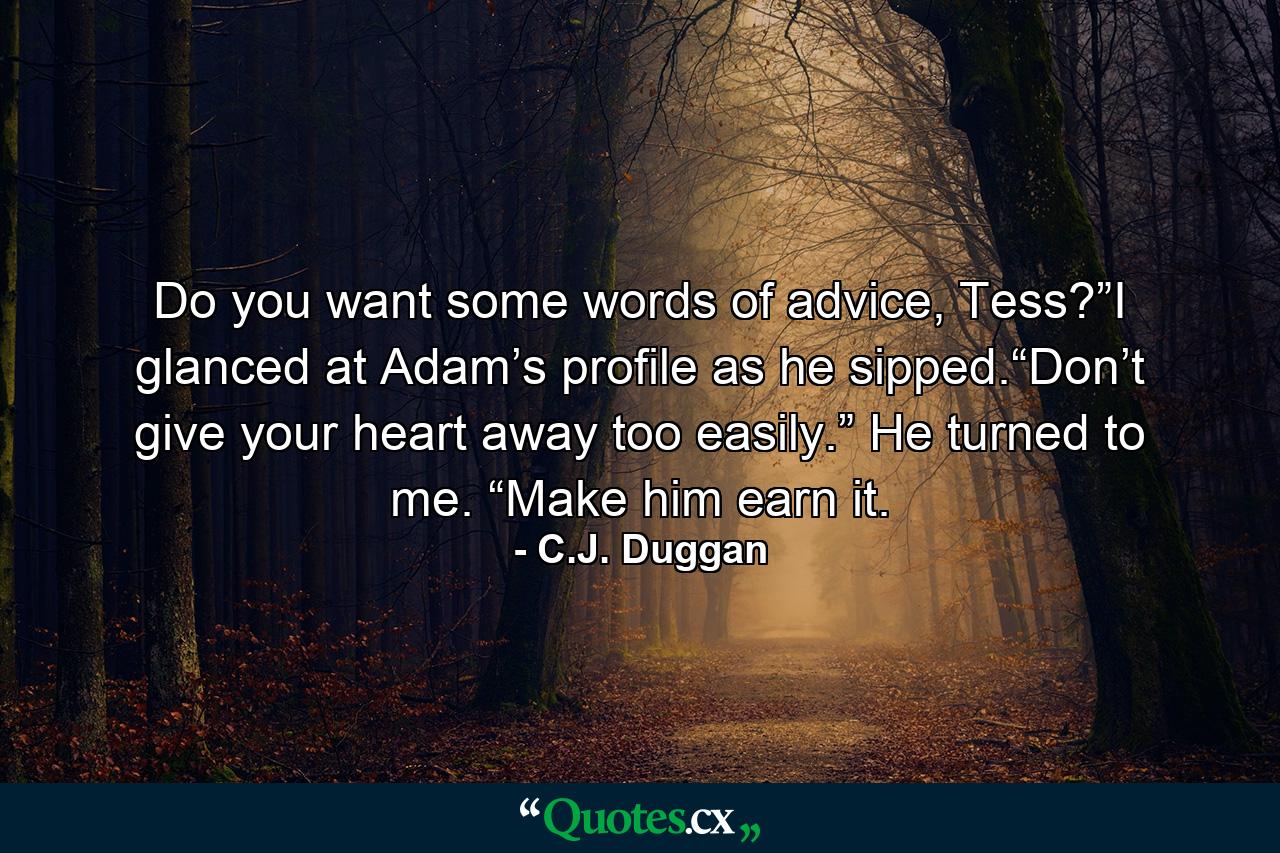 Do you want some words of advice, Tess?”I glanced at Adam’s profile as he sipped.“Don’t give your heart away too easily.” He turned to me. “Make him earn it. - Quote by C.J. Duggan