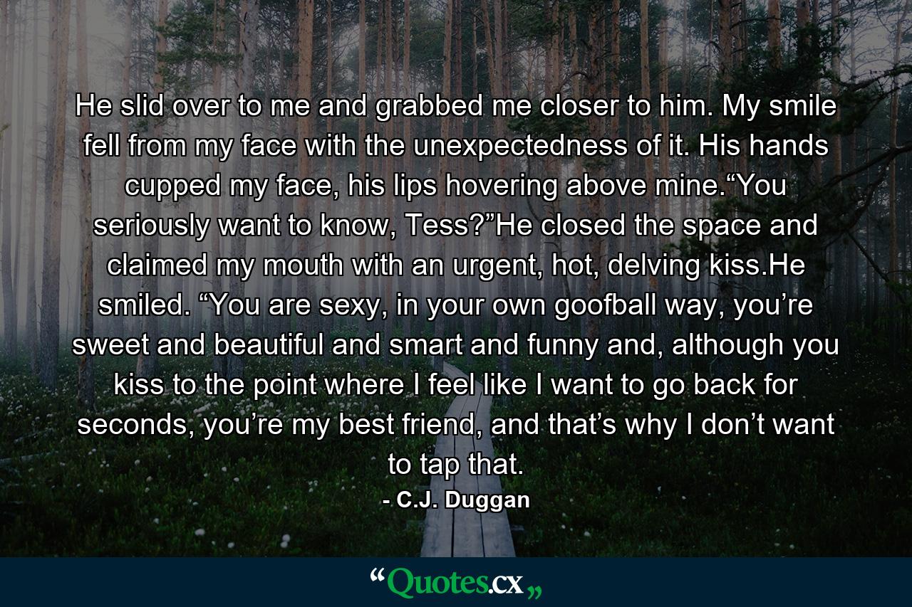 He slid over to me and grabbed me closer to him. My smile fell from my face with the unexpectedness of it. His hands cupped my face, his lips hovering above mine.“You seriously want to know, Tess?”He closed the space and claimed my mouth with an urgent, hot, delving kiss.He smiled. “You are sexy, in your own goofball way, you’re sweet and beautiful and smart and funny and, although you kiss to the point where I feel like I want to go back for seconds, you’re my best friend, and that’s why I don’t want to tap that. - Quote by C.J. Duggan