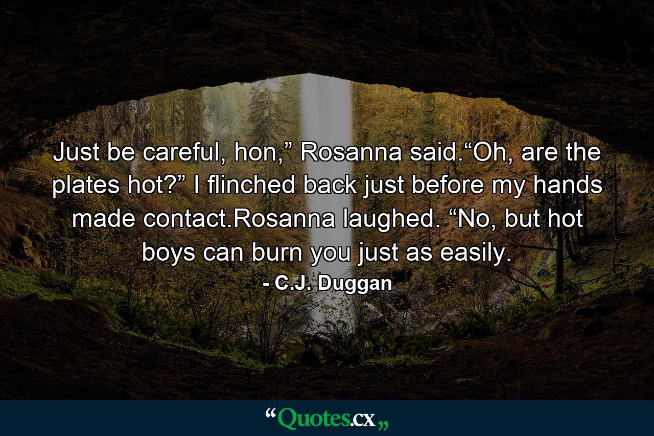 Just be careful, hon,” Rosanna said.“Oh, are the plates hot?” I flinched back just before my hands made contact.Rosanna laughed. “No, but hot boys can burn you just as easily. - Quote by C.J. Duggan