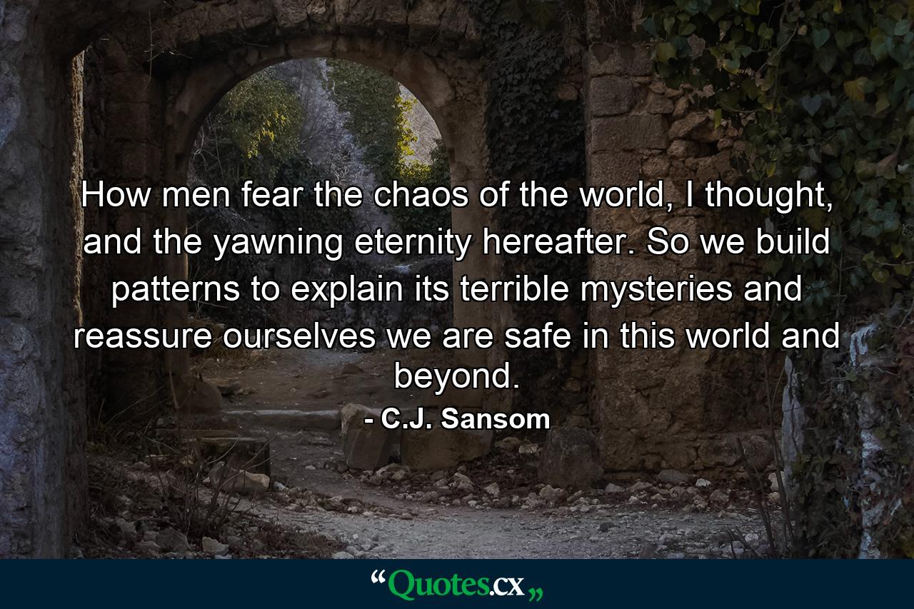 How men fear the chaos of the world, I thought, and the yawning eternity hereafter. So we build patterns to explain its terrible mysteries and reassure ourselves we are safe in this world and beyond. - Quote by C.J. Sansom