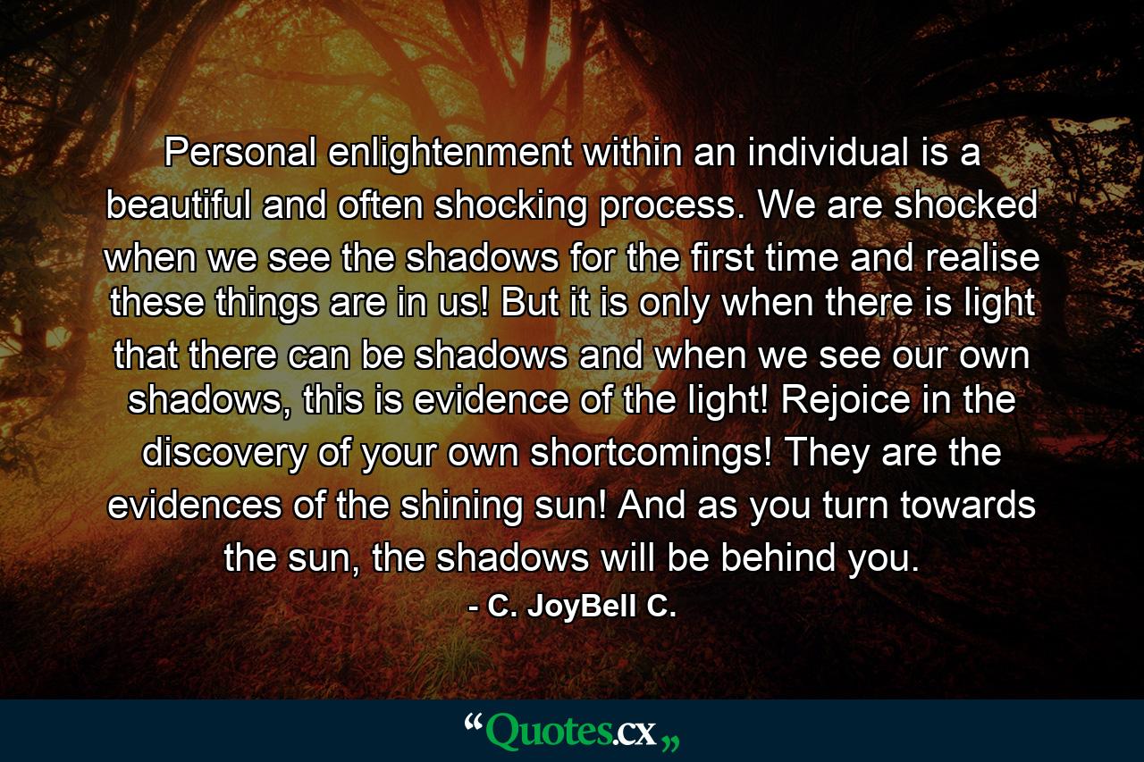 Personal enlightenment within an individual is a beautiful and often shocking process. We are shocked when we see the shadows for the first time and realise these things are in us! But it is only when there is light that there can be shadows and when we see our own shadows, this is evidence of the light! Rejoice in the discovery of your own shortcomings! They are the evidences of the shining sun! And as you turn towards the sun, the shadows will be behind you. - Quote by C. JoyBell C.