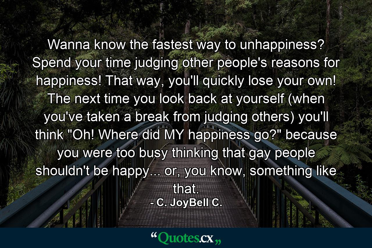 Wanna know the fastest way to unhappiness? Spend your time judging other people's reasons for happiness! That way, you'll quickly lose your own! The next time you look back at yourself (when you've taken a break from judging others) you'll think 