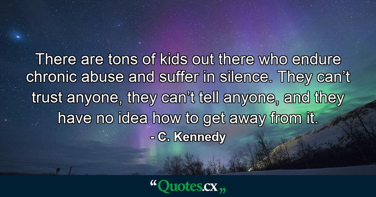 There are tons of kids out there who endure chronic abuse and suffer in silence. They can’t trust anyone, they can’t tell anyone, and they have no idea how to get away from it. - Quote by C. Kennedy