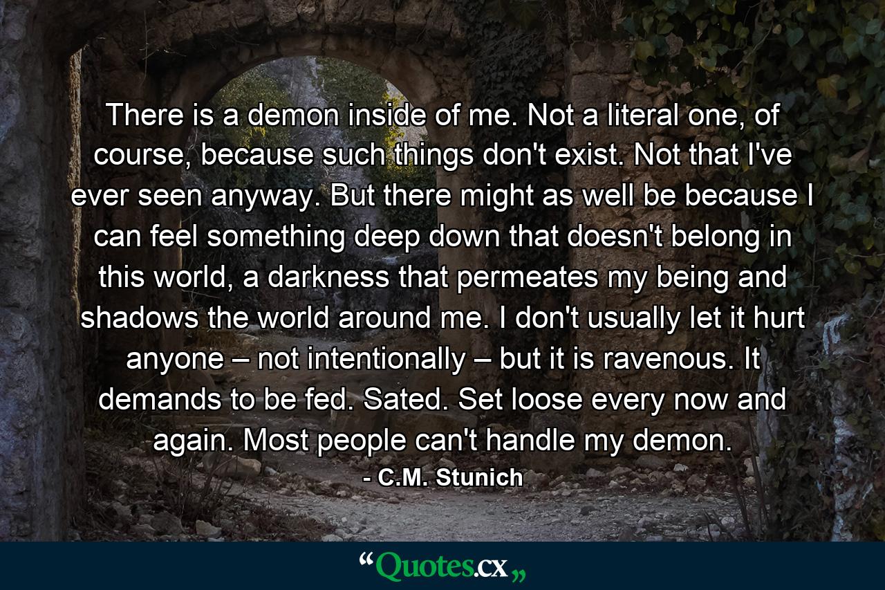 There is a demon inside of me. Not a literal one, of course, because such things don't exist. Not that I've ever seen anyway. But there might as well be because I can feel something deep down that doesn't belong in this world, a darkness that permeates my being and shadows the world around me. I don't usually let it hurt anyone – not intentionally – but it is ravenous. It demands to be fed. Sated. Set loose every now and again. Most people can't handle my demon. - Quote by C.M. Stunich