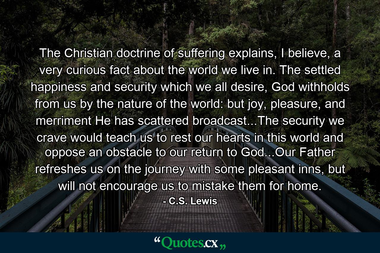 The Christian doctrine of suffering explains, I believe, a very curious fact about the world we live in. The settled happiness and security which we all desire, God withholds from us by the nature of the world: but joy, pleasure, and merriment He has scattered broadcast...The security we crave would teach us to rest our hearts in this world and oppose an obstacle to our return to God...Our Father refreshes us on the journey with some pleasant inns, but will not encourage us to mistake them for home. - Quote by C.S. Lewis