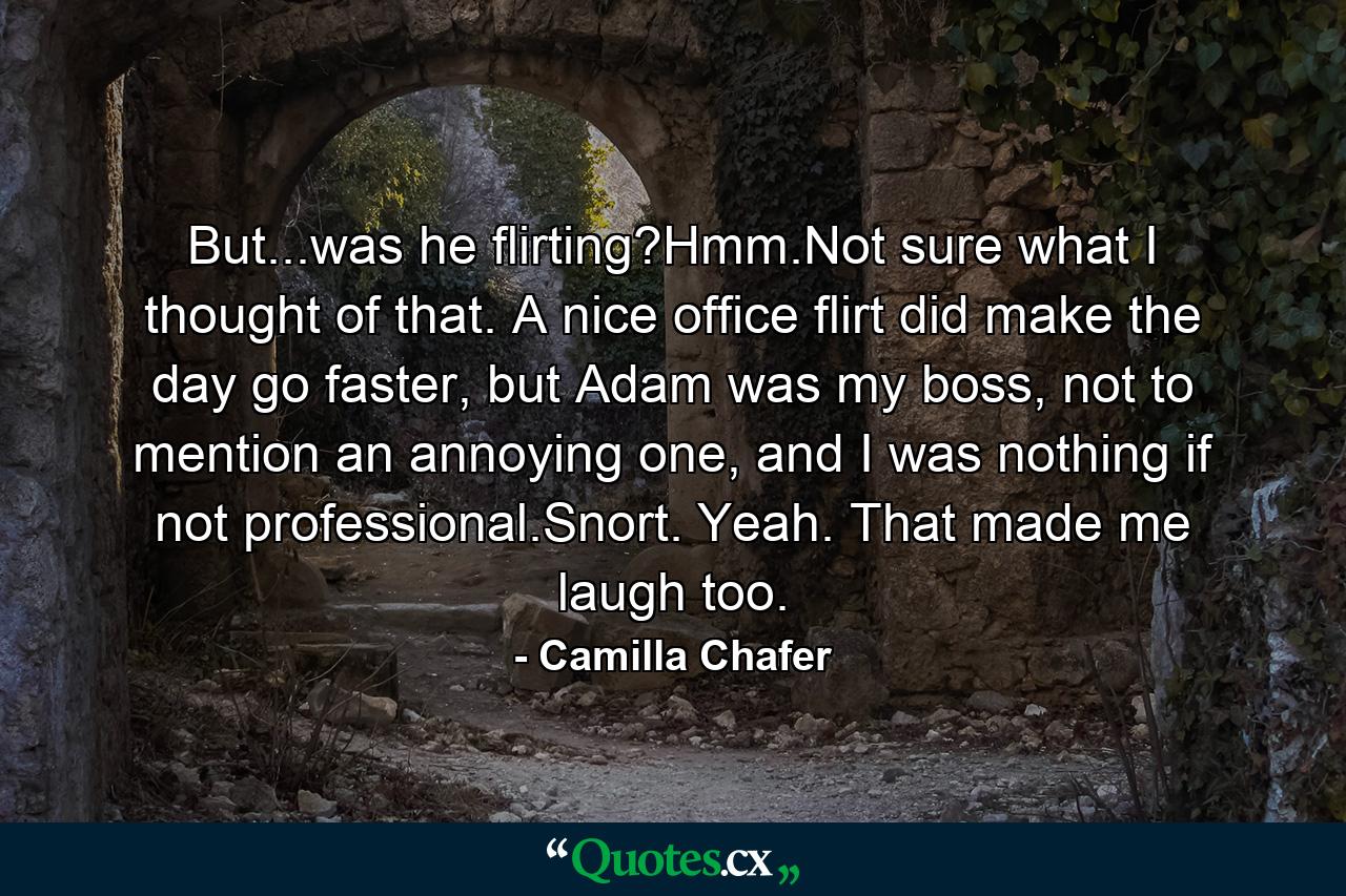 But...was he flirting?Hmm.Not sure what I thought of that. A nice office flirt did make the day go faster, but Adam was my boss, not to mention an annoying one, and I was nothing if not professional.Snort. Yeah. That made me laugh too. - Quote by Camilla Chafer