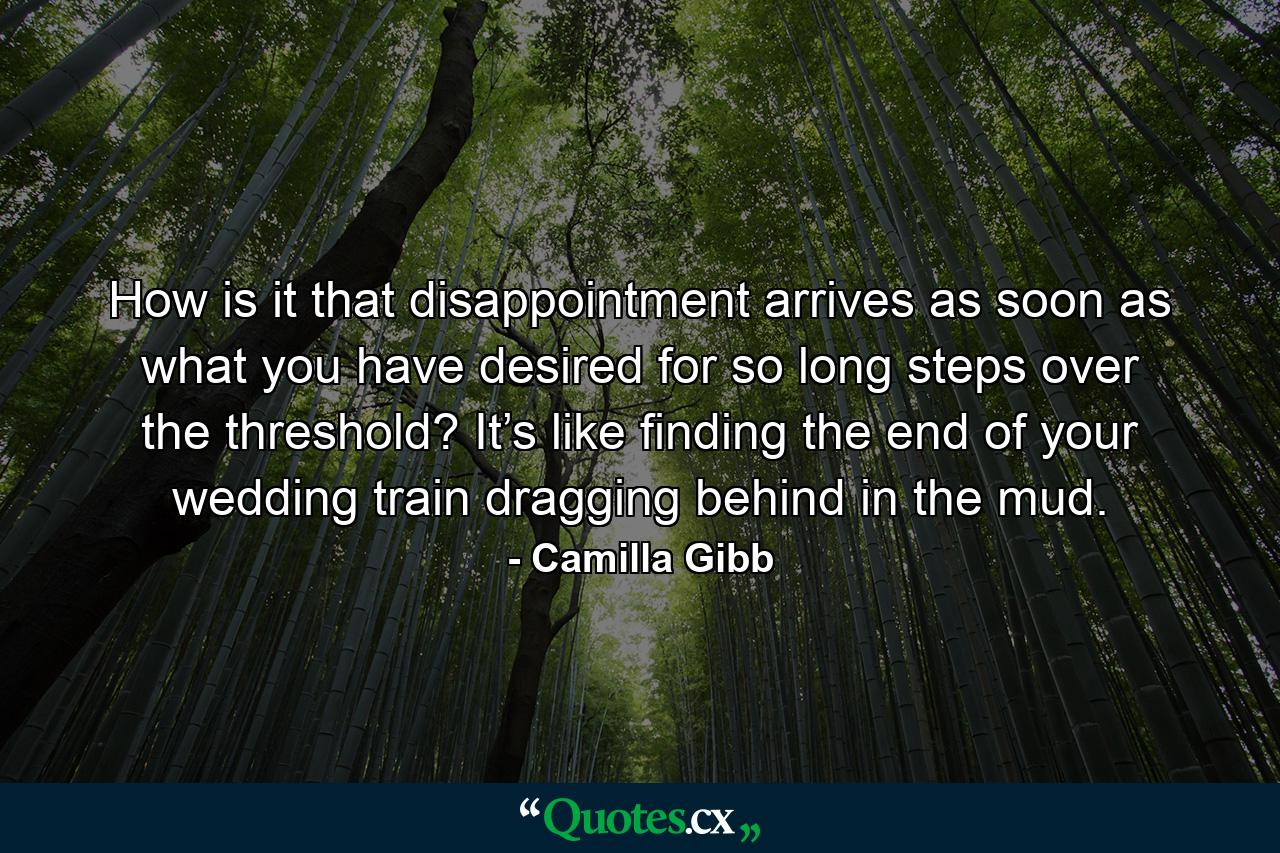 How is it that disappointment arrives as soon as what you have desired for so long steps over the threshold? It’s like finding the end of your wedding train dragging behind in the mud. - Quote by Camilla Gibb