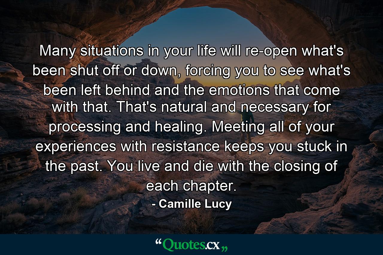 Many situations in your life will re-open what's been shut off or down, forcing you to see what's been left behind and the emotions that come with that. That's natural and necessary for processing and healing. Meeting all of your experiences with resistance keeps you stuck in the past. You live and die with the closing of each chapter. - Quote by Camille Lucy