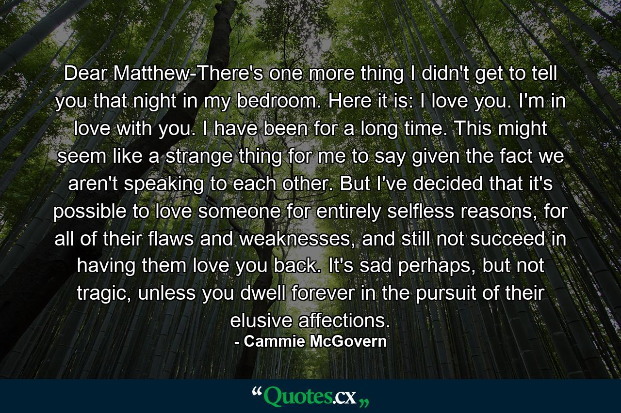 Dear Matthew-There's one more thing I didn't get to tell you that night in my bedroom. Here it is: I love you. I'm in love with you. I have been for a long time. This might seem like a strange thing for me to say given the fact we aren't speaking to each other. But I've decided that it's possible to love someone for entirely selfless reasons, for all of their flaws and weaknesses, and still not succeed in having them love you back. It's sad perhaps, but not tragic, unless you dwell forever in the pursuit of their elusive affections. - Quote by Cammie McGovern