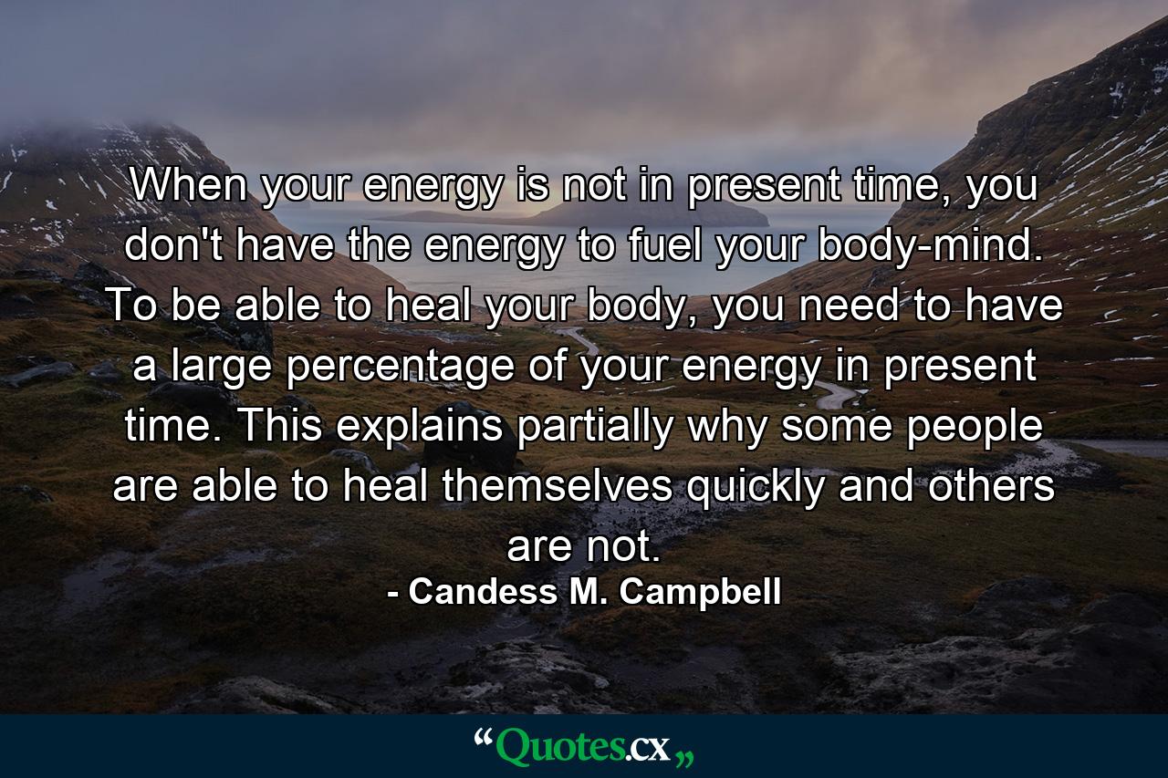 When your energy is not in present time, you don't have the energy to fuel your body-mind. To be able to heal your body, you need to have a large percentage of your energy in present time. This explains partially why some people are able to heal themselves quickly and others are not. - Quote by Candess M. Campbell