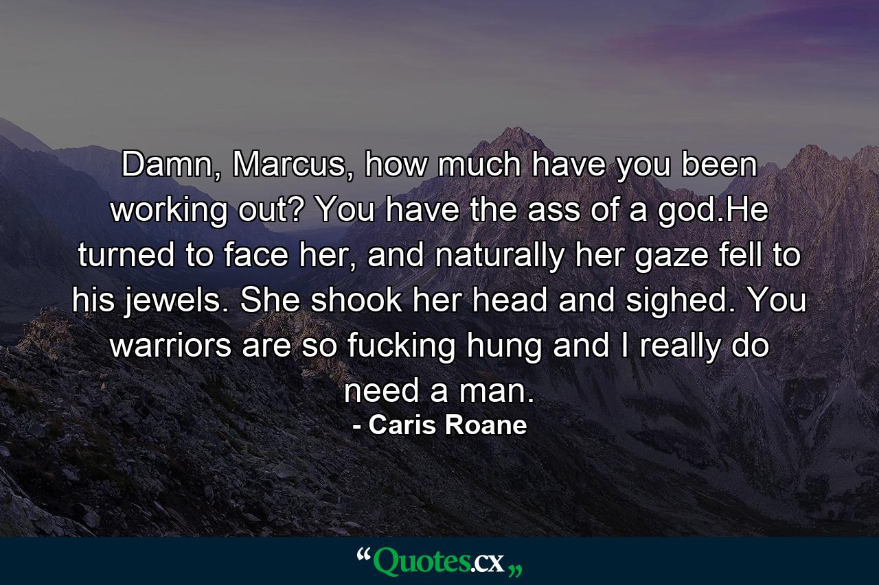 Damn, Marcus, how much have you been working out? You have the ass of a god.He turned to face her, and naturally her gaze fell to his jewels. She shook her head and sighed. You warriors are so fucking hung and I really do need a man. - Quote by Caris Roane