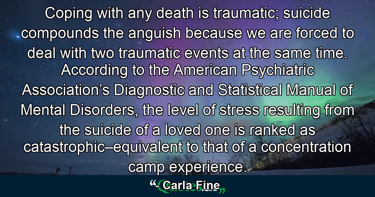 Coping with any death is traumatic; suicide compounds the anguish because we are forced to deal with two traumatic events at the same time. According to the American Psychiatric Association’s Diagnostic and Statistical Manual of Mental Disorders, the level of stress resulting from the suicide of a loved one is ranked as catastrophic–equivalent to that of a concentration camp experience. - Quote by Carla Fine