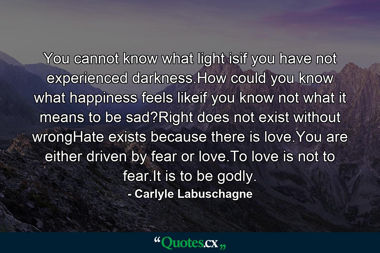 You cannot know what light isif you have not experienced darkness.How could you know what happiness feels likeif you know not what it means to be sad?Right does not exist without wrongHate exists because there is love.You are either driven by fear or love.To love is not to fear.It is to be godly. - Quote by Carlyle Labuschagne