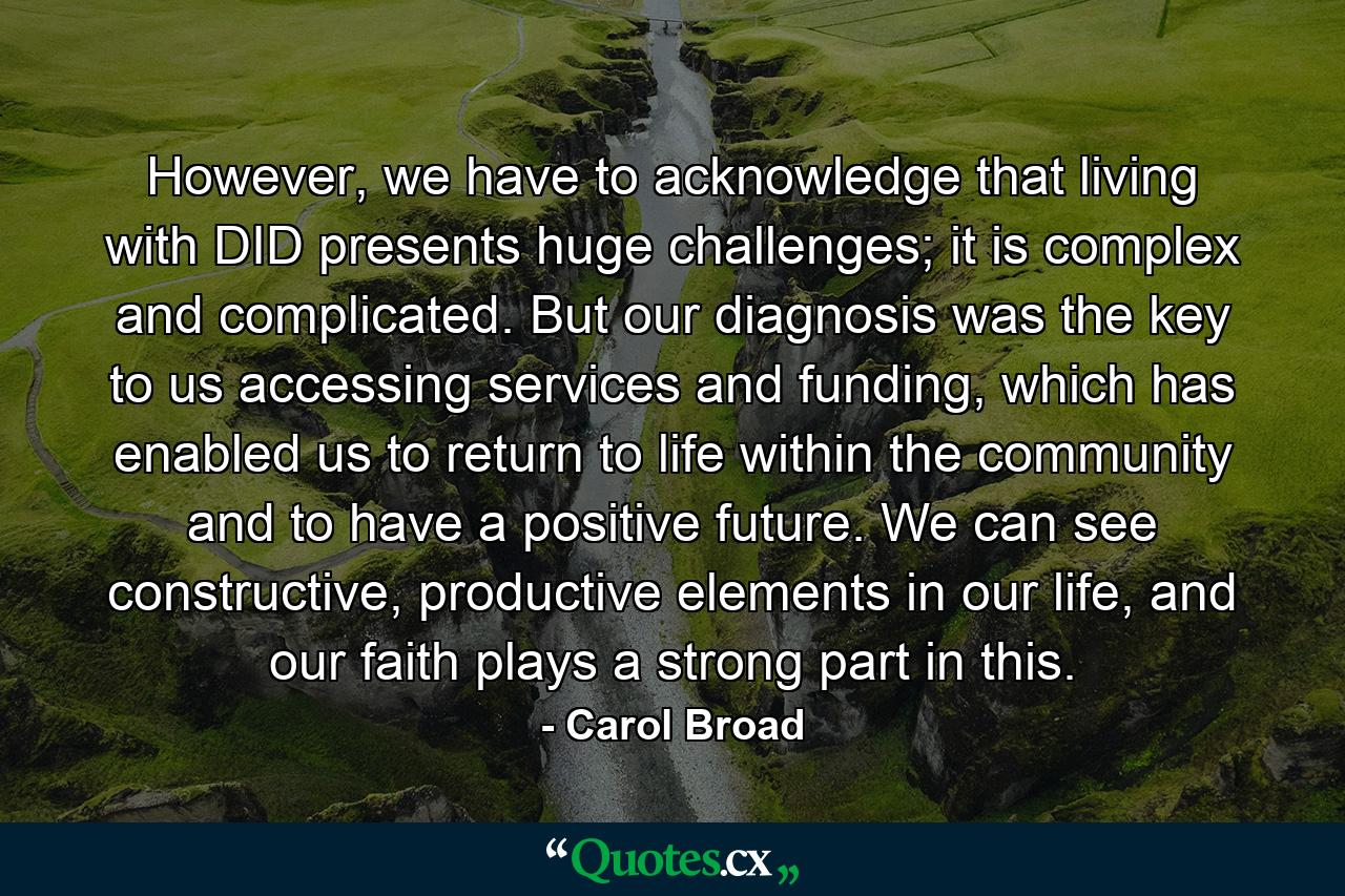 However, we have to acknowledge that living with DID presents huge challenges; it is complex and complicated. But our diagnosis was the key to us accessing services and funding, which has enabled us to return to life within the community and to have a positive future. We can see constructive, productive elements in our life, and our faith plays a strong part in this. - Quote by Carol Broad