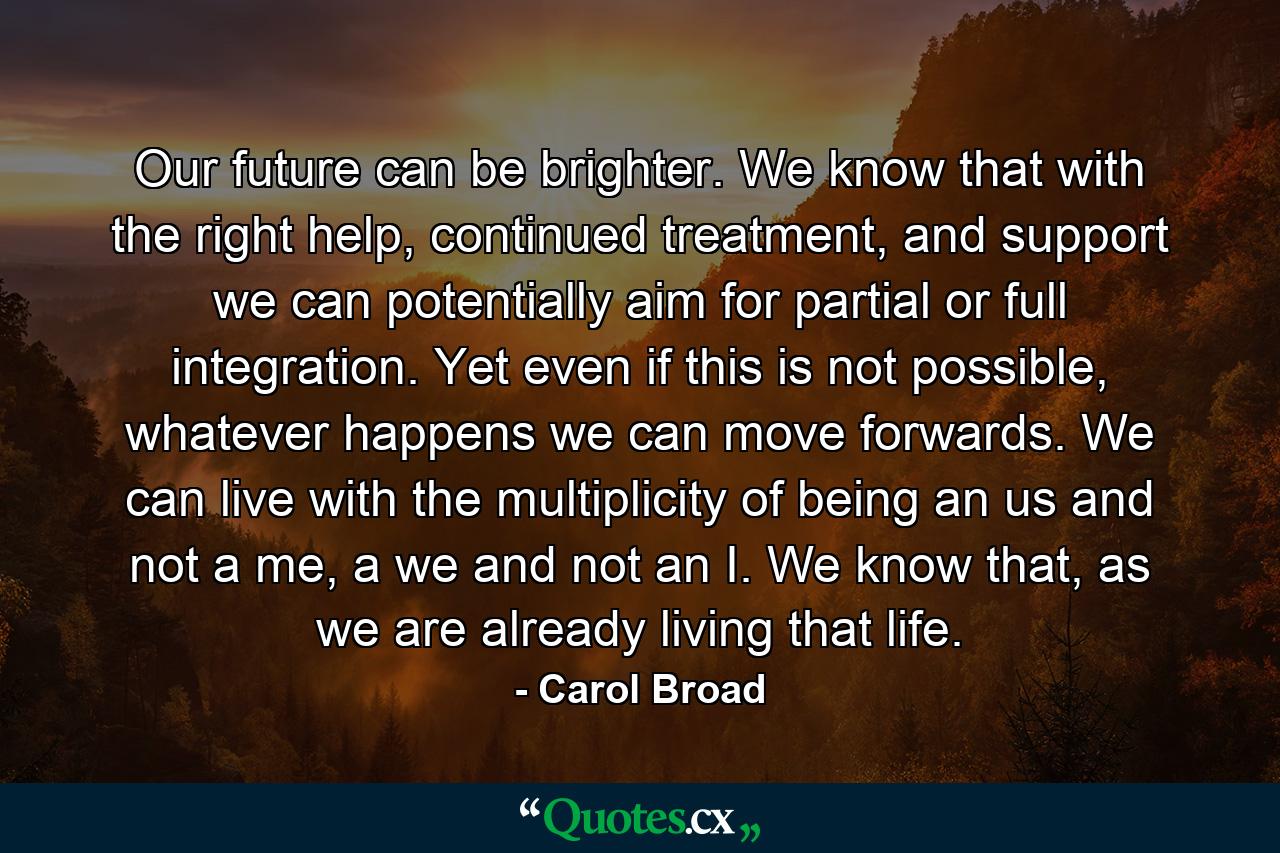 Our future can be brighter. We know that with the right help, continued treatment, and support we can potentially aim for partial or full integration. Yet even if this is not possible, whatever happens we can move forwards. We can live with the multiplicity of being an us and not a me, a we and not an I. We know that, as we are already living that life. - Quote by Carol Broad