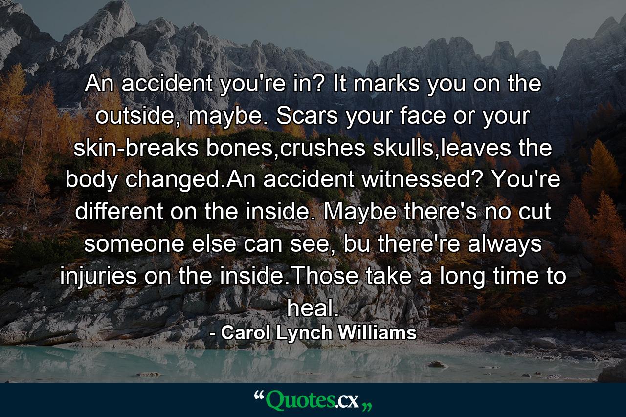 An accident you're in? It marks you on the outside, maybe. Scars your face or your skin-breaks bones,crushes skulls,leaves the body changed.An accident witnessed? You're different on the inside. Maybe there's no cut someone else can see, bu there're always injuries on the inside.Those take a long time to heal. - Quote by Carol Lynch Williams