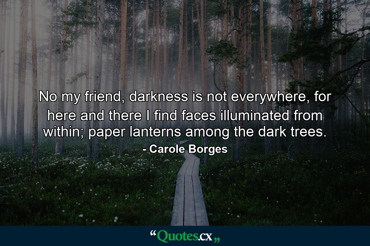 No my friend, darkness is not everywhere, for here and there I find faces illuminated from within; paper lanterns among the dark trees. - Quote by Carole Borges