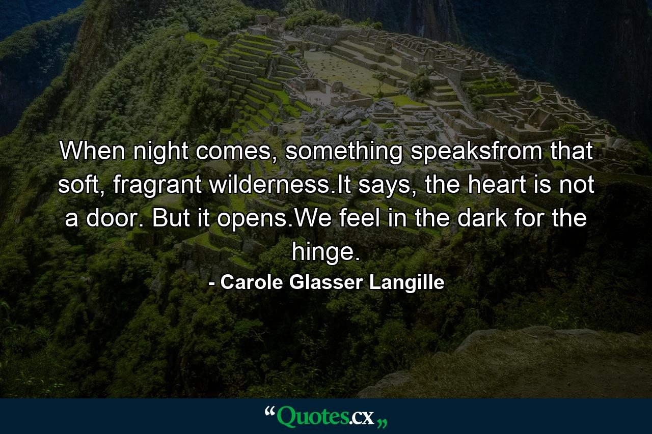 When night comes, something speaksfrom that soft, fragrant wilderness.It says, the heart is not a door. But it opens.We feel in the dark for the hinge. - Quote by Carole Glasser Langille