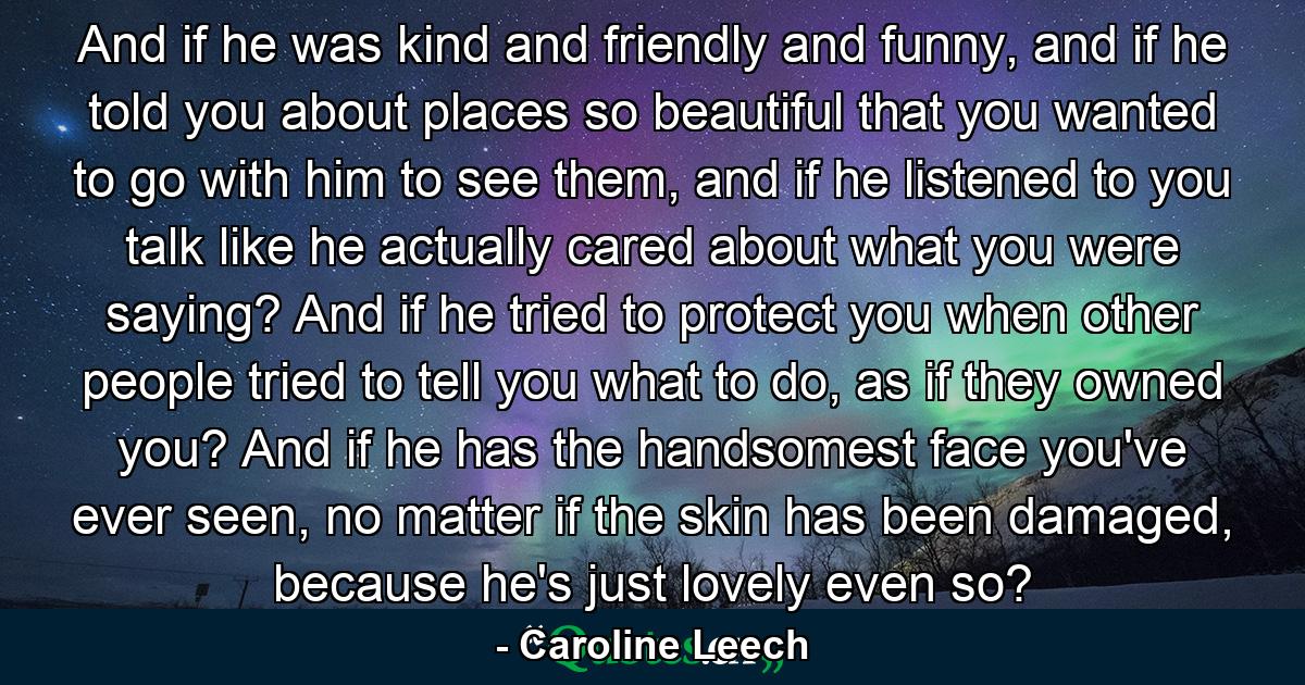 And if he was kind and friendly and funny, and if he told you about places so beautiful that you wanted to go with him to see them, and if he listened to you talk like he actually cared about what you were saying? And if he tried to protect you when other people tried to tell you what to do, as if they owned you? And if he has the handsomest face you've ever seen, no matter if the skin has been damaged, because he's just lovely even so? - Quote by Caroline Leech