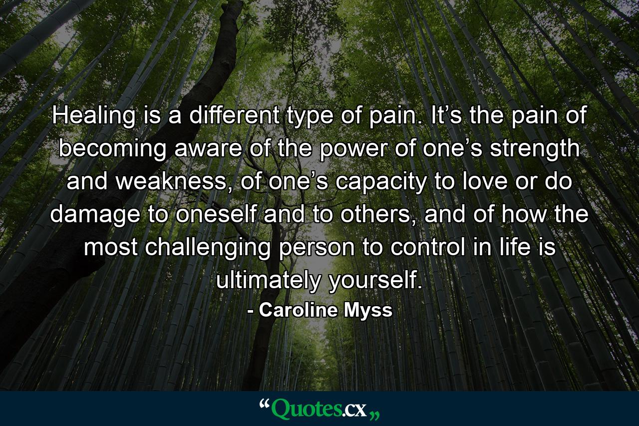 Healing is a different type of pain. It’s the pain of becoming aware of the power of one’s strength and weakness, of one’s capacity to love or do damage to oneself and to others, and of how the most challenging person to control in life is ultimately yourself. - Quote by Caroline Myss