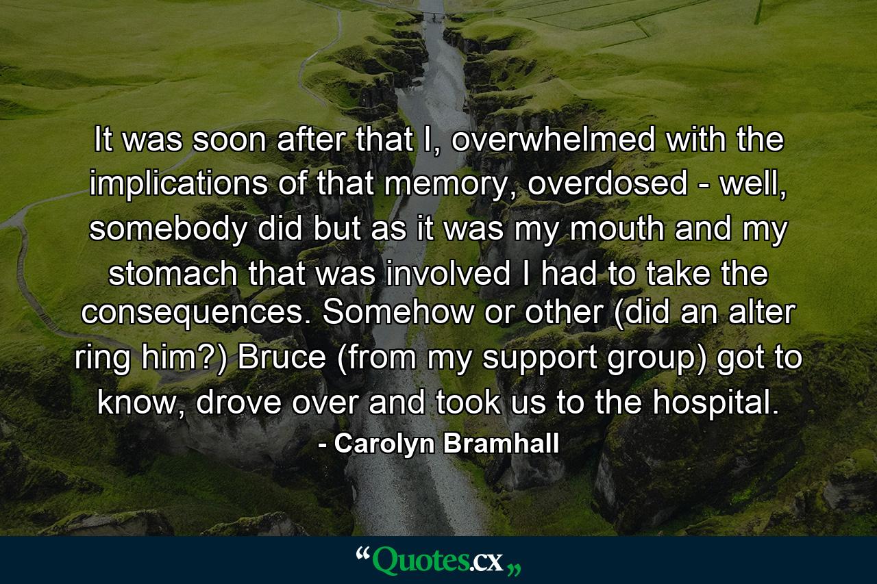 It was soon after that I, overwhelmed with the implications of that memory, overdosed - well, somebody did but as it was my mouth and my stomach that was involved I had to take the consequences. Somehow or other (did an alter ring him?) Bruce (from my support group) got to know, drove over and took us to the hospital. - Quote by Carolyn Bramhall