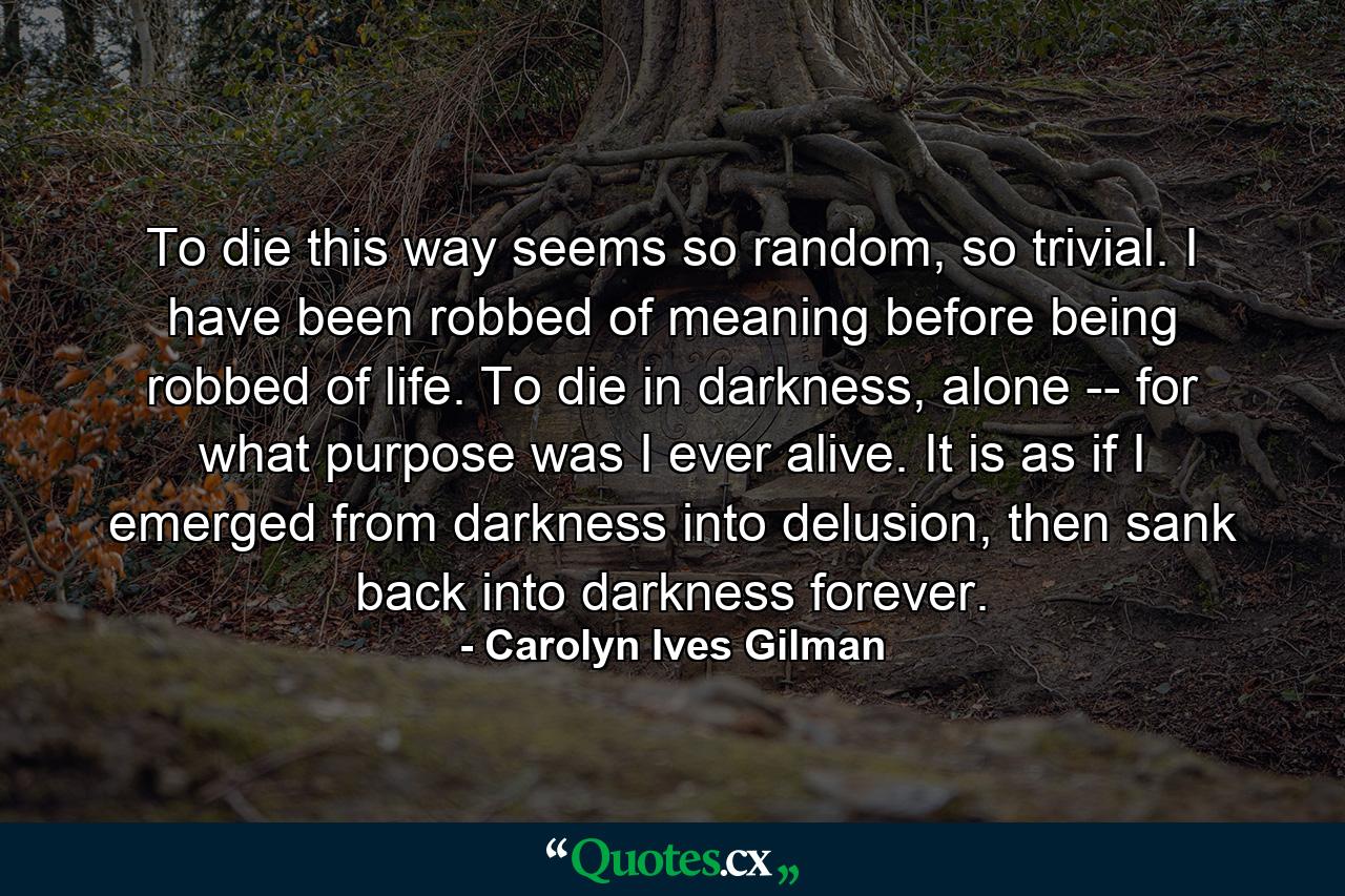 To die this way seems so random, so trivial. I have been robbed of meaning before being robbed of life. To die in darkness, alone -- for what purpose was I ever alive. It is as if I emerged from darkness into delusion, then sank back into darkness forever. - Quote by Carolyn Ives Gilman