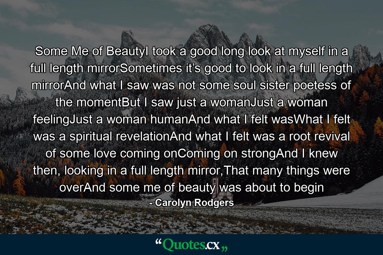 Some Me of BeautyI took a good long look at myself in a full length mirrorSometimes it’s good to look in a full length mirrorAnd what I saw was not some soul sister poetess of the momentBut I saw just a womanJust a woman feelingJust a woman humanAnd what I felt wasWhat I felt was a spiritual revelationAnd what I felt was a root revival of some love coming onComing on strongAnd I knew then, looking in a full length mirror,That many things were overAnd some me of beauty was about to begin - Quote by Carolyn Rodgers