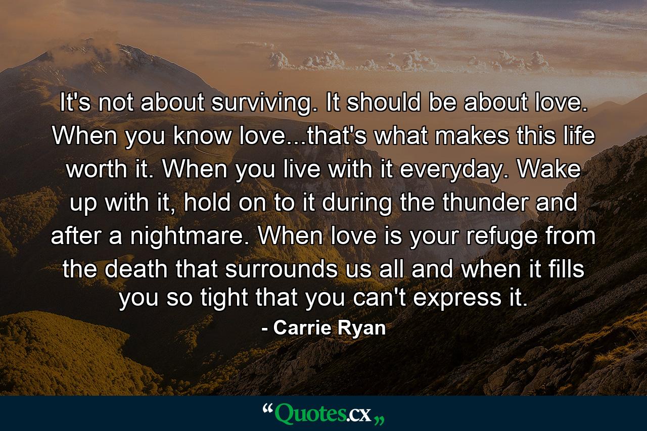 It's not about surviving. It should be about love. When you know love...that's what makes this life worth it. When you live with it everyday. Wake up with it, hold on to it during the thunder and after a nightmare. When love is your refuge from the death that surrounds us all and when it fills you so tight that you can't express it. - Quote by Carrie Ryan