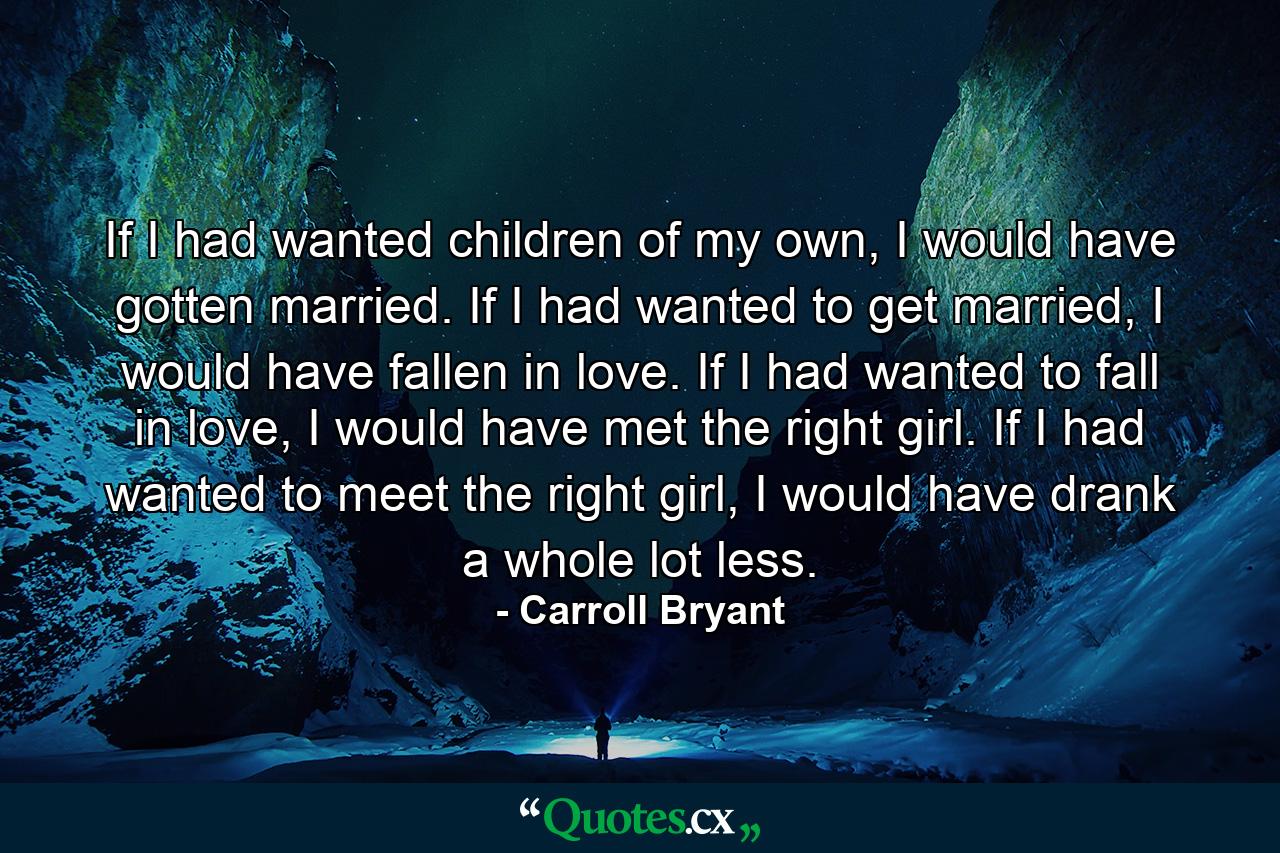 If I had wanted children of my own, I would have gotten married. If I had wanted to get married, I would have fallen in love. If I had wanted to fall in love, I would have met the right girl. If I had wanted to meet the right girl, I would have drank a whole lot less. - Quote by Carroll Bryant