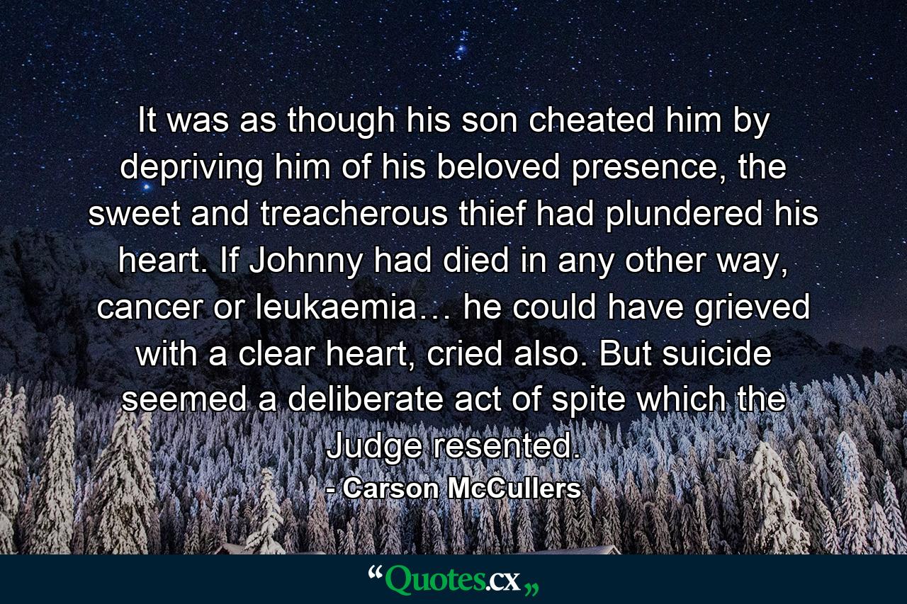 It was as though his son cheated him by depriving him of his beloved presence, the sweet and treacherous thief had plundered his heart. If Johnny had died in any other way, cancer or leukaemia… he could have grieved with a clear heart, cried also. But suicide seemed a deliberate act of spite which the Judge resented. - Quote by Carson McCullers