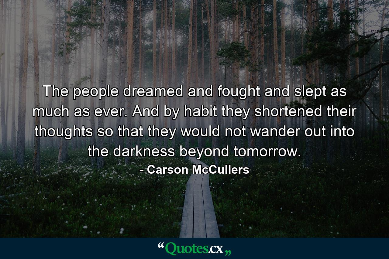 The people dreamed and fought and slept as much as ever. And by habit they shortened their thoughts so that they would not wander out into the darkness beyond tomorrow. - Quote by Carson McCullers