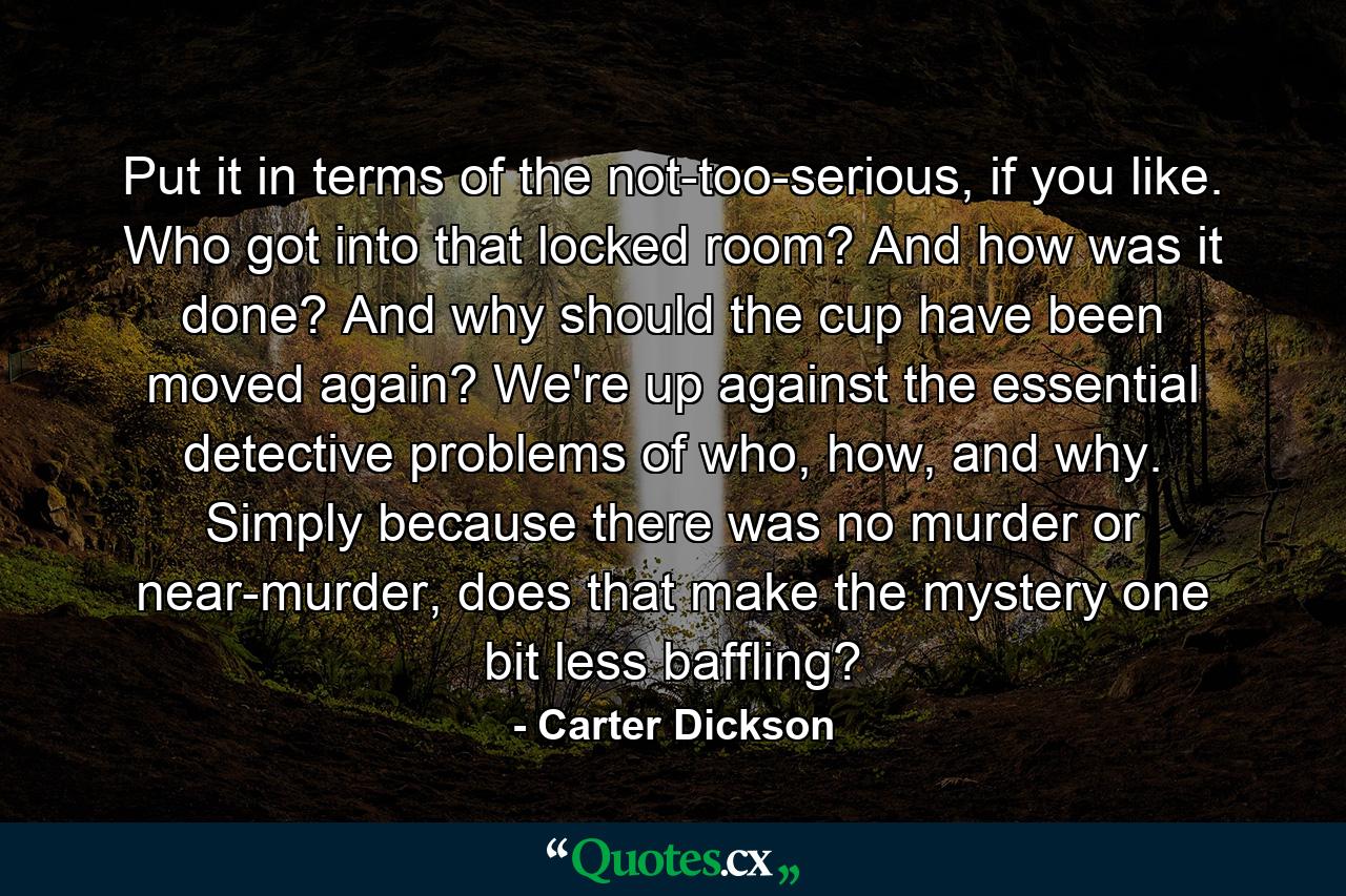 Put it in terms of the not-too-serious, if you like. Who got into that locked room? And how was it done? And why should the cup have been moved again? We're up against the essential detective problems of who, how, and why. Simply because there was no murder or near-murder, does that make the mystery one bit less baffling? - Quote by Carter Dickson