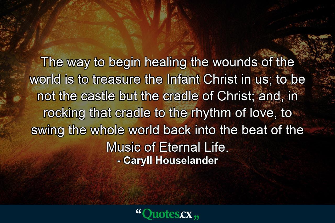 The way to begin healing the wounds of the world is to treasure the Infant Christ in us; to be not the castle but the cradle of Christ; and, in rocking that cradle to the rhythm of love, to swing the whole world back into the beat of the Music of Eternal Life. - Quote by Caryll Houselander