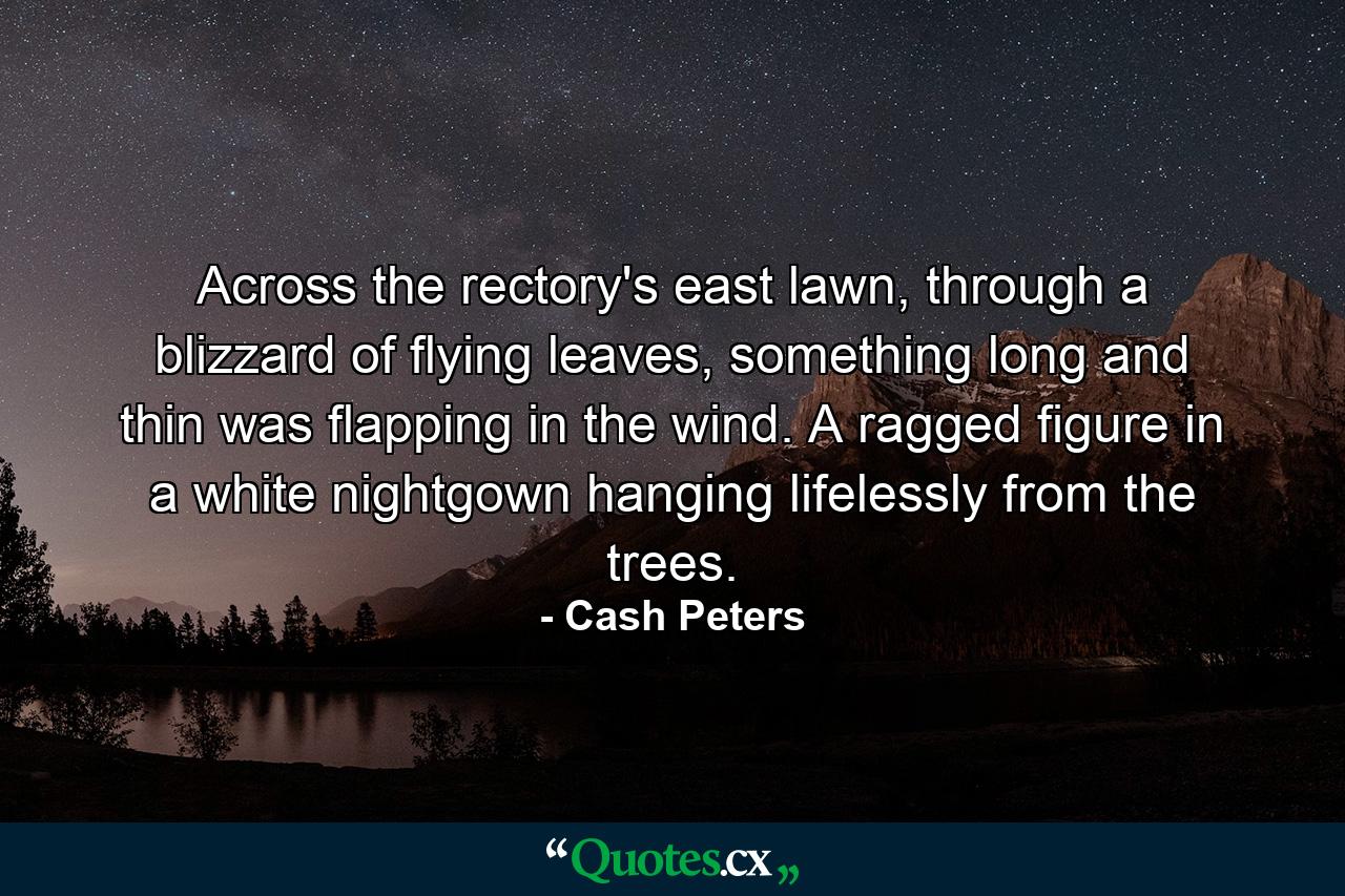 Across the rectory's east lawn, through a blizzard of flying leaves, something long and thin was flapping in the wind. A ragged figure in a white nightgown hanging lifelessly from the trees. - Quote by Cash Peters