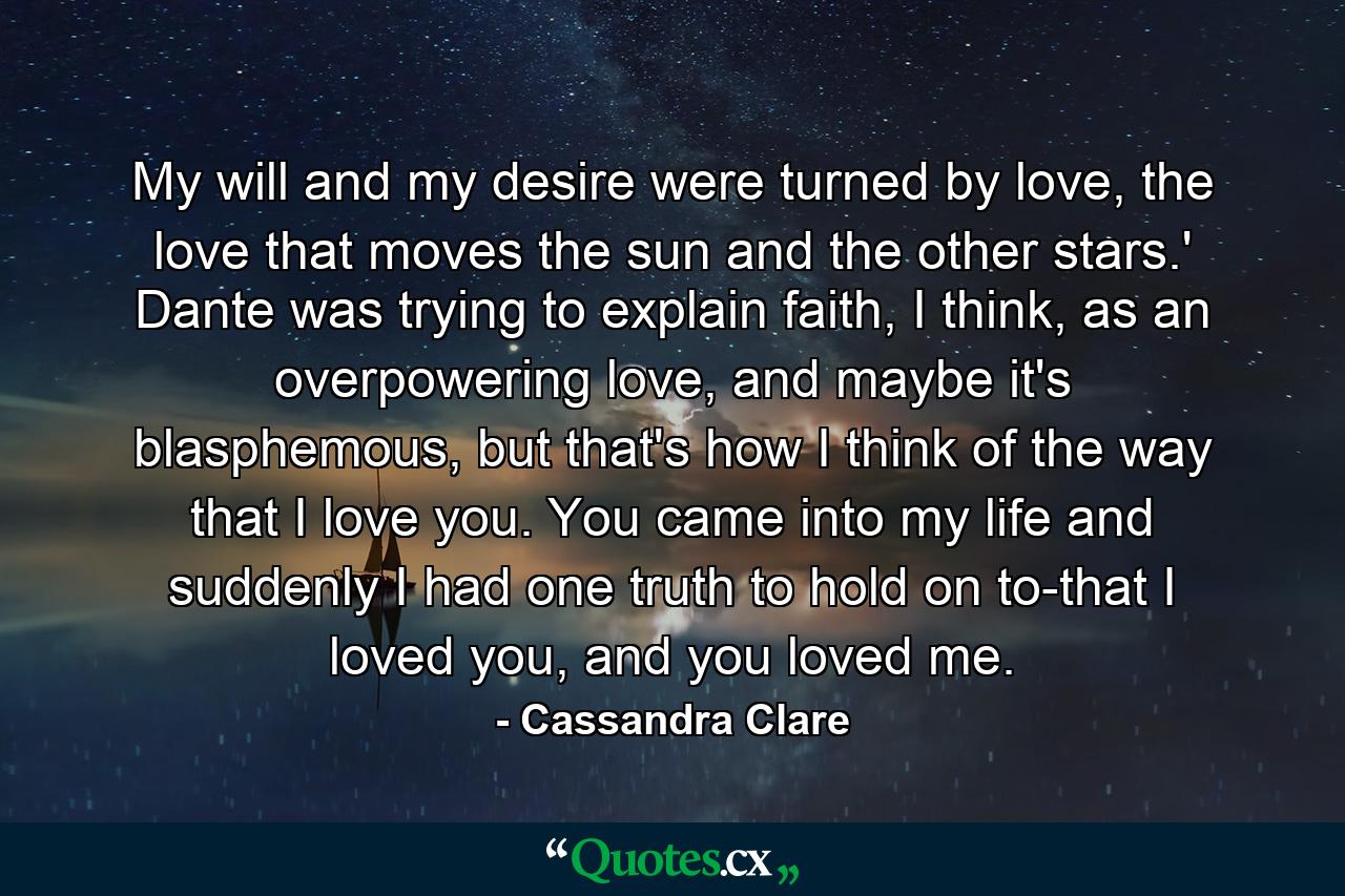 My will and my desire were turned by love, the love that moves the sun and the other stars.' Dante was trying to explain faith, I think, as an overpowering love, and maybe it's blasphemous, but that's how I think of the way that I love you. You came into my life and suddenly I had one truth to hold on to-that I loved you, and you loved me. - Quote by Cassandra Clare