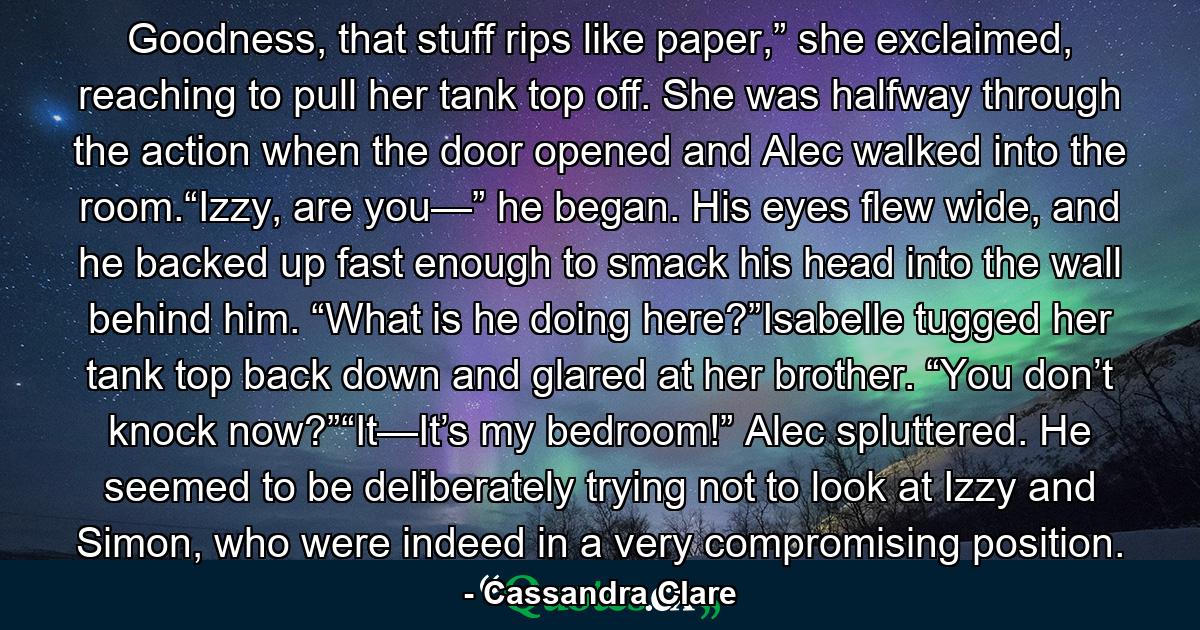 Goodness, that stuff rips like paper,” she exclaimed, reaching to pull her tank top off. She was halfway through the action when the door opened and Alec walked into the room.“Izzy, are you—” he began. His eyes flew wide, and he backed up fast enough to smack his head into the wall behind him. “What is he doing here?”Isabelle tugged her tank top back down and glared at her brother. “You don’t knock now?”“It—It’s my bedroom!” Alec spluttered. He seemed to be deliberately trying not to look at Izzy and Simon, who were indeed in a very compromising position. - Quote by Cassandra Clare