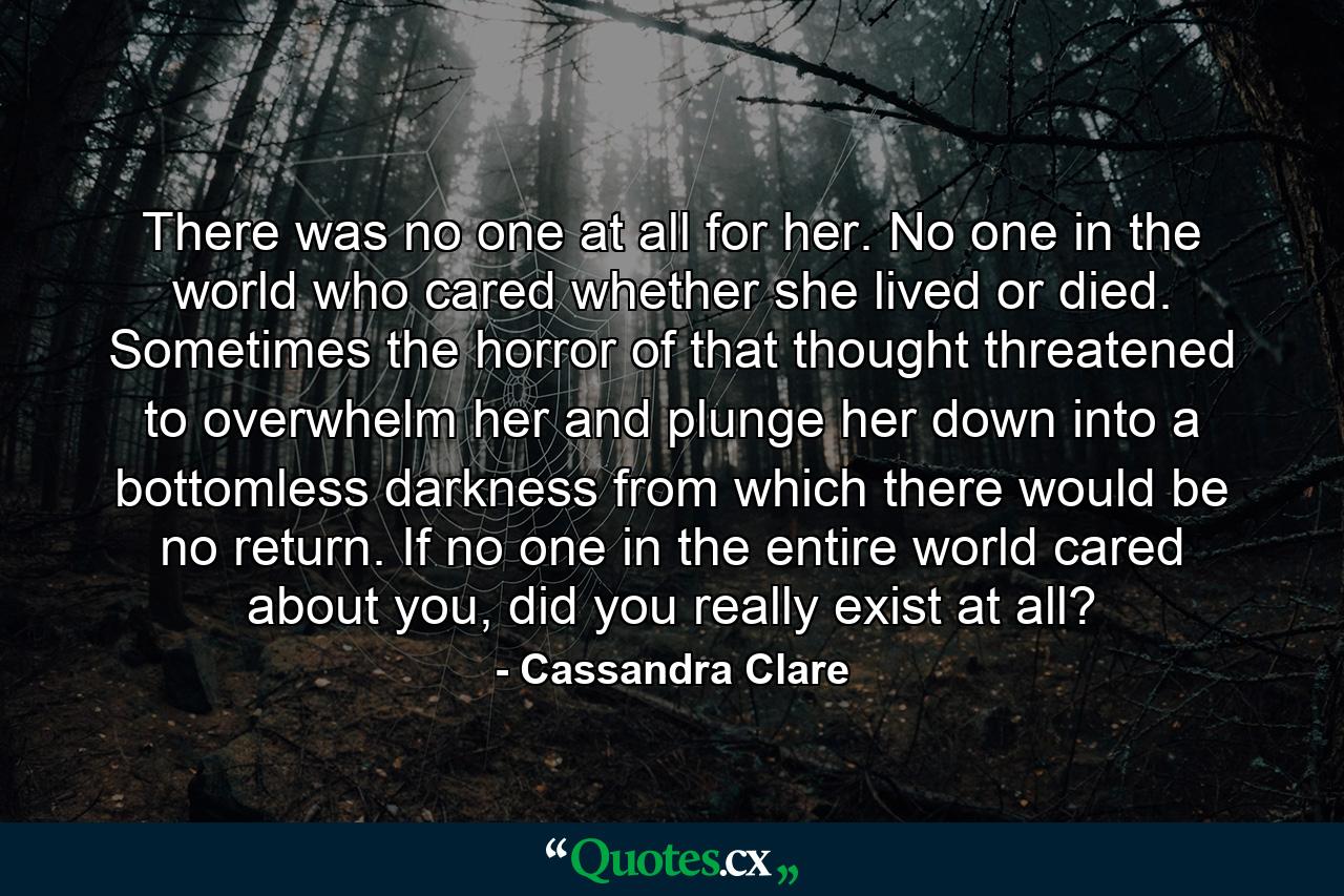 There was no one at all for her. No one in the world who cared whether she lived or died. Sometimes the horror of that thought threatened to overwhelm her and plunge her down into a bottomless darkness from which there would be no return. If no one in the entire world cared about you, did you really exist at all? - Quote by Cassandra Clare