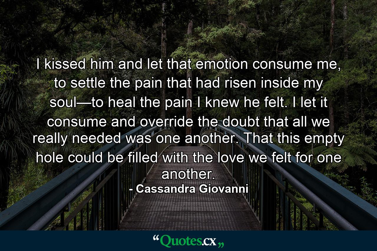 I kissed him and let that emotion consume me, to settle the pain that had risen inside my soul—to heal the pain I knew he felt. I let it consume and override the doubt that all we really needed was one another. That this empty hole could be filled with the love we felt for one another. - Quote by Cassandra Giovanni