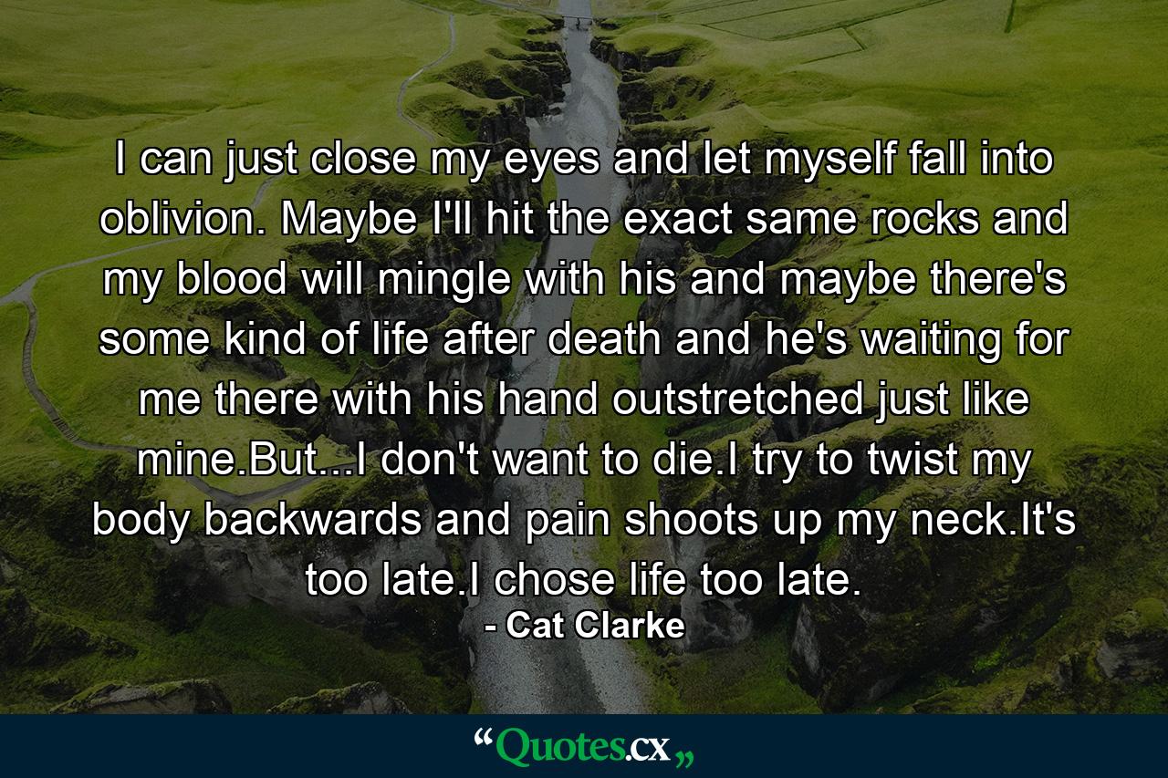 I can just close my eyes and let myself fall into oblivion. Maybe I'll hit the exact same rocks and my blood will mingle with his and maybe there's some kind of life after death and he's waiting for me there with his hand outstretched just like mine.But...I don't want to die.I try to twist my body backwards and pain shoots up my neck.It's too late.I chose life too late. - Quote by Cat Clarke