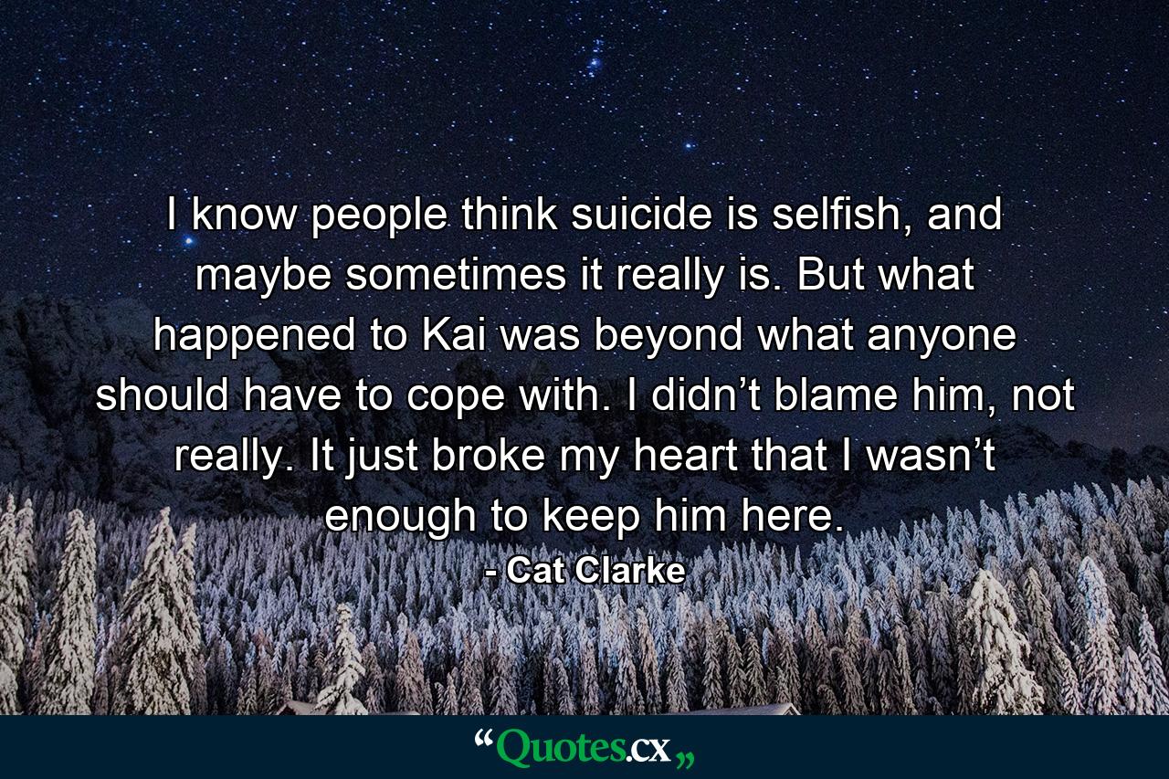 I know people think suicide is selfish, and maybe sometimes it really is. But what happened to Kai was beyond what anyone should have to cope with. I didn’t blame him, not really. It just broke my heart that I wasn’t enough to keep him here. - Quote by Cat Clarke