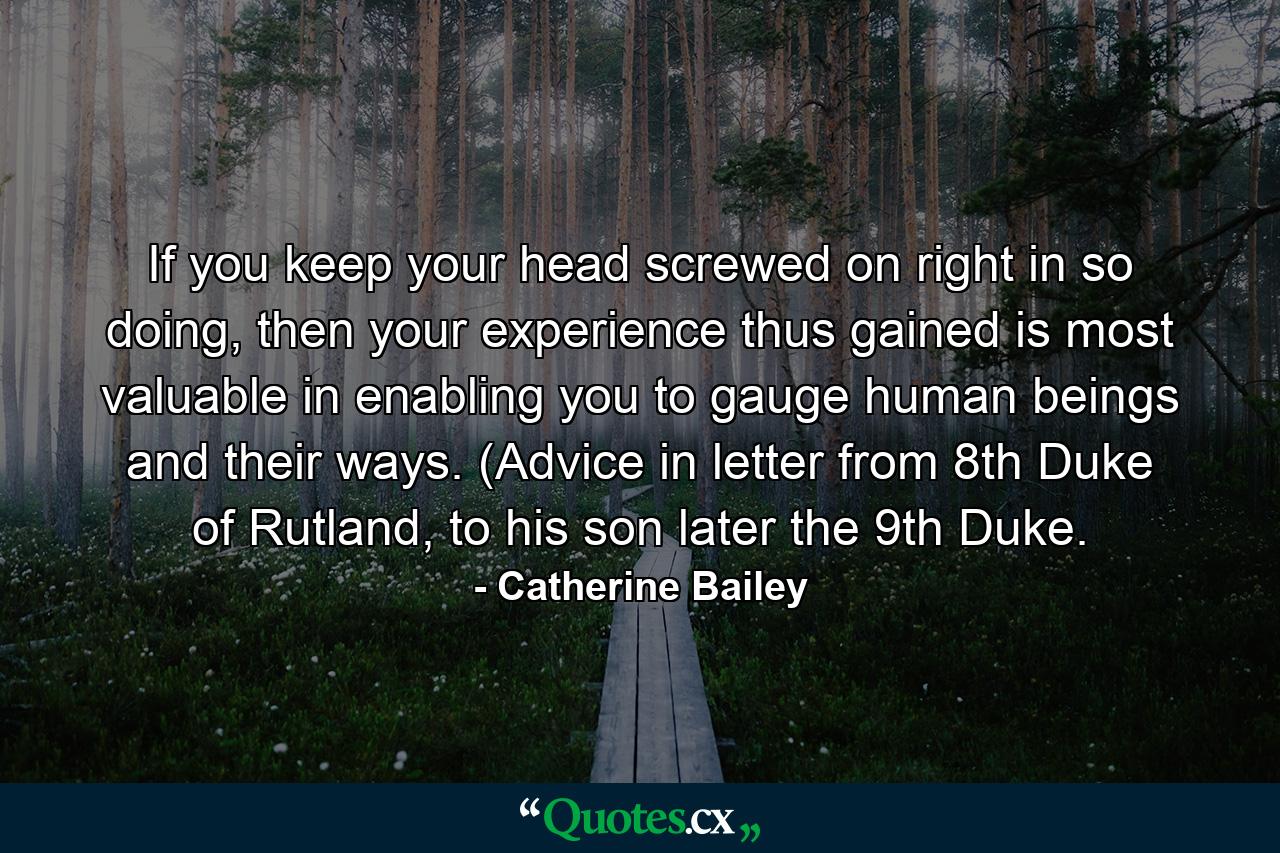 If you keep your head screwed on right in so doing, then your experience thus gained is most valuable in enabling you to gauge human beings and their ways. (Advice in letter from 8th Duke of Rutland, to his son later the 9th Duke. - Quote by Catherine Bailey