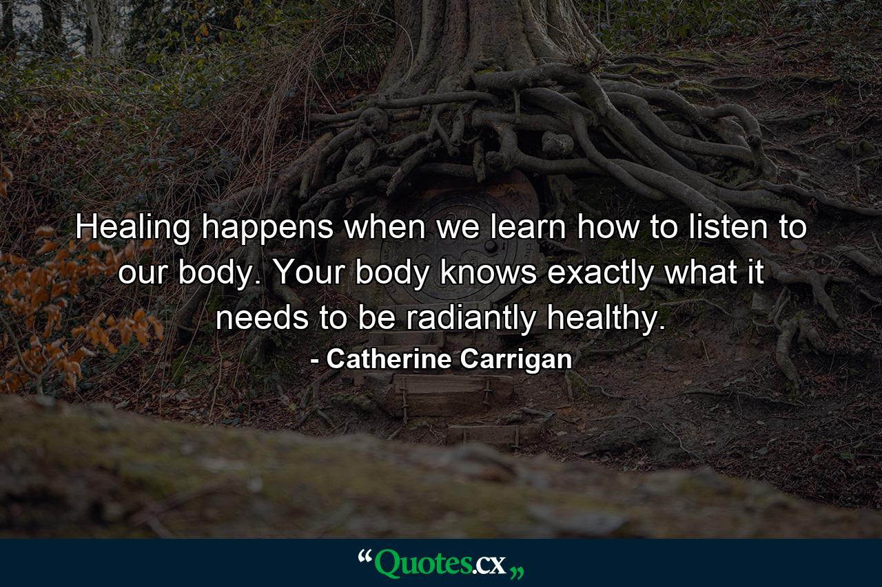 Healing happens when we learn how to listen to our body. Your body knows exactly what it needs to be radiantly healthy. - Quote by Catherine Carrigan