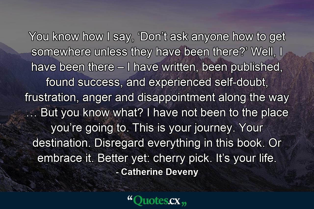 You know how I say, ‘Don’t ask anyone how to get somewhere unless they have been there?’ Well, I have been there – I have written, been published, found success, and experienced self-doubt, frustration, anger and disappointment along the way … But you know what? I have not been to the place you’re going to. This is your journey. Your destination. Disregard everything in this book. Or embrace it. Better yet: cherry pick. It’s your life. - Quote by Catherine Deveny