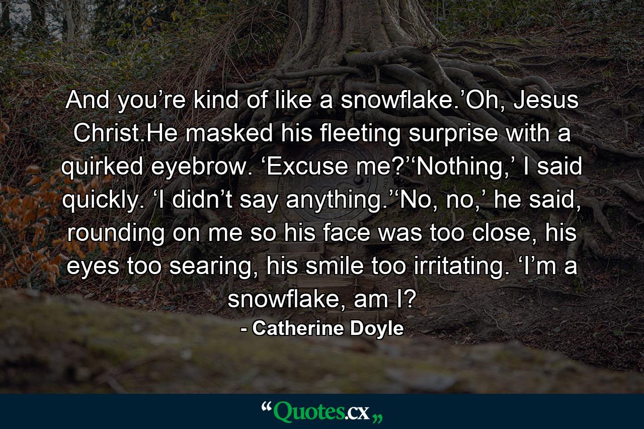 And you’re kind of like a snowflake.’Oh, Jesus Christ.He masked his fleeting surprise with a quirked eyebrow. ‘Excuse me?’‘Nothing,’ I said quickly. ‘I didn’t say anything.’‘No, no,’ he said, rounding on me so his face was too close, his eyes too searing, his smile too irritating. ‘I’m a snowflake, am I? - Quote by Catherine Doyle