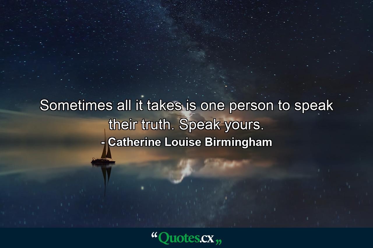 Sometimes all it takes is one person to speak their truth. Speak yours. - Quote by Catherine Louise Birmingham