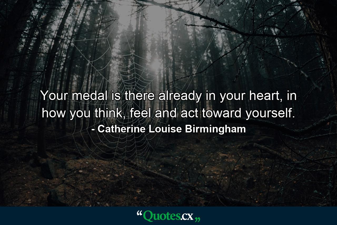 Your medal is there already in your heart, in how you think, feel and act toward yourself. - Quote by Catherine Louise Birmingham