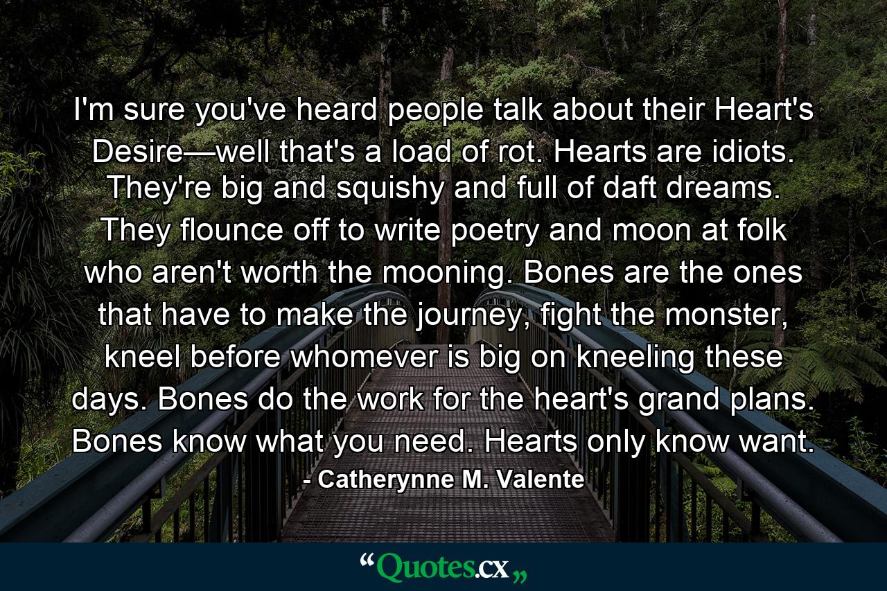 I'm sure you've heard people talk about their Heart's Desire—well that's a load of rot. Hearts are idiots. They're big and squishy and full of daft dreams. They flounce off to write poetry and moon at folk who aren't worth the mooning. Bones are the ones that have to make the journey, fight the monster, kneel before whomever is big on kneeling these days. Bones do the work for the heart's grand plans. Bones know what you need. Hearts only know want. - Quote by Catherynne M. Valente