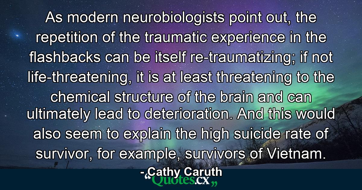 As modern neurobiologists point out, the repetition of the traumatic experience in the flashbacks can be itself re-traumatizing; if not life-threatening, it is at least threatening to the chemical structure of the brain and can ultimately lead to deterioration. And this would also seem to explain the high suicide rate of survivor, for example, survivors of Vietnam. - Quote by Cathy Caruth